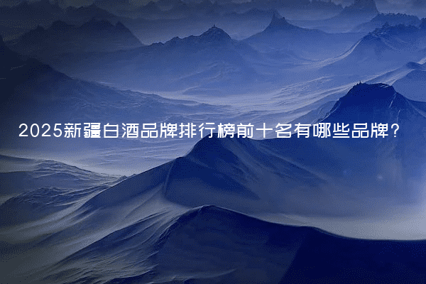 2025新疆白酒品牌排行榜前十名有哪些品牌?