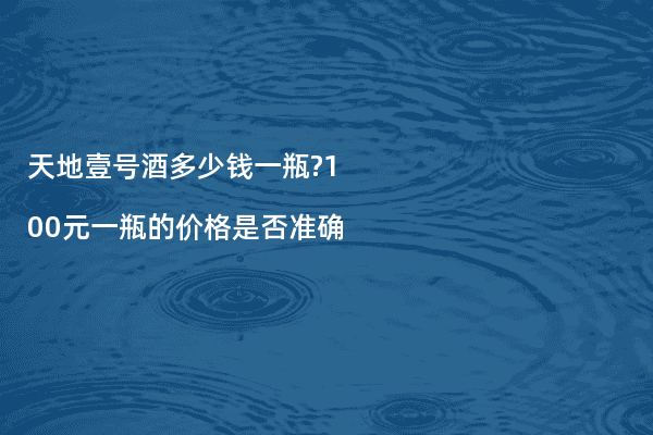 天地壹号酒多少钱一瓶?100元一瓶的价格是否准确