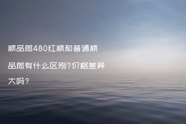 顺品郎480红顺和普通顺品郎有什么区别?价格差异大吗?