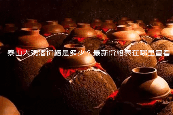 泰山大观酒价格是多少？最新价格表在哪里查看？