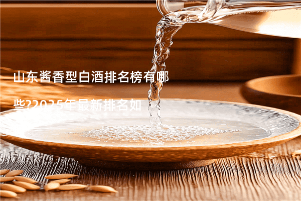 山东酱香型白酒排名榜有哪些?2025年最新排名如何