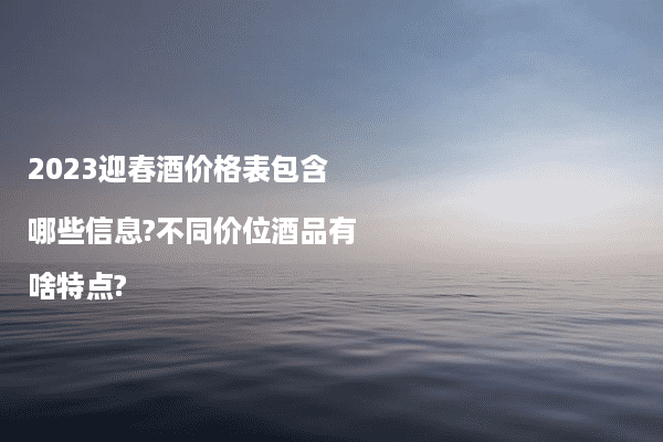 2023迎春酒价格表包含哪些信息?不同价位酒品有啥特点?