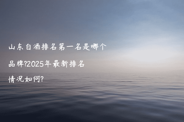 山东白酒排名第一名是哪个品牌?2025年最新排名情况如何?