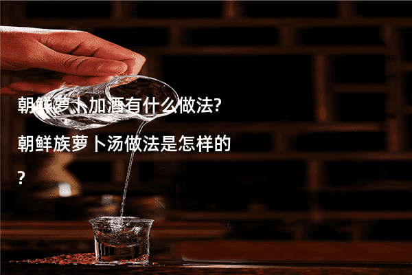 朝鲜萝卜加酒有什么做法?朝鲜族萝卜汤做法是怎样的?