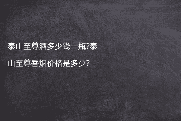 泰山至尊酒多少钱一瓶?泰山至尊香烟价格是多少?