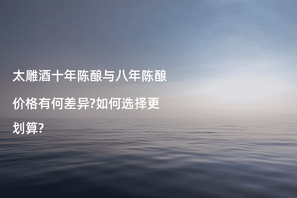 太雕酒十年陈酿与八年陈酿价格有何差异?如何选择更划算?