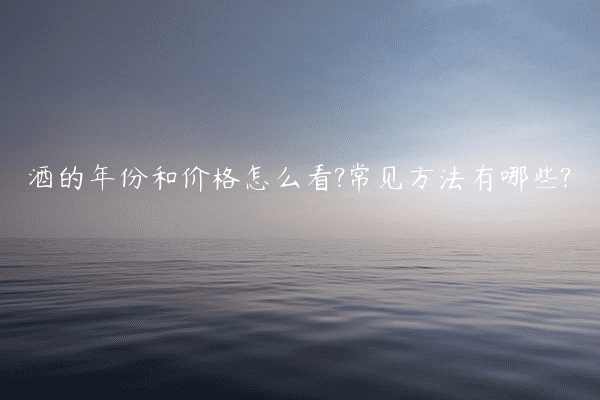 酒的年份和价格怎么看?常见方法有哪些?