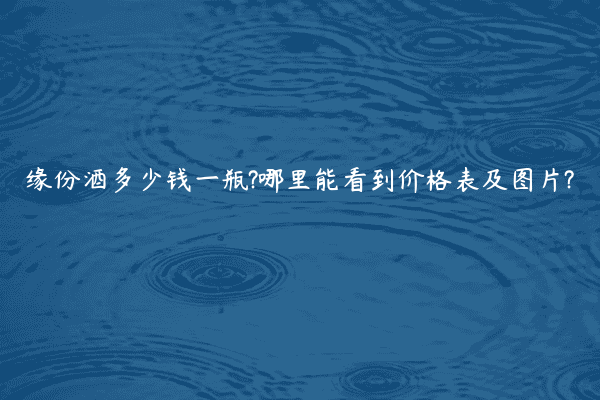 缘份酒多少钱一瓶?哪里能看到价格表及图片?