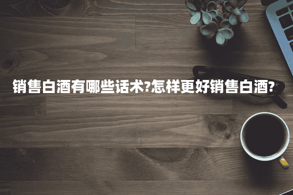 销售白酒有哪些话术?怎样更好销售白酒?