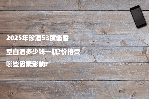 2025年珍酒53度酱香型白酒多少钱一瓶?价格受哪些因素影响?