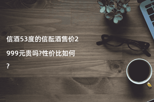 信酒53度的信酝酒售价2999元贵吗?性价比如何?