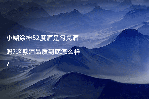 小糊涂神52度酒是勾兑酒吗?这款酒品质到底怎么样?