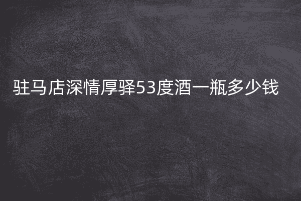 驻马店深情厚驿53度酒一瓶多少钱