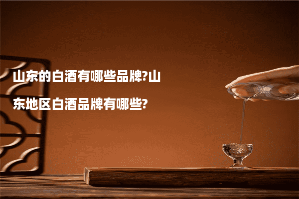 山东的白酒有哪些品牌?山东地区白酒品牌有哪些?