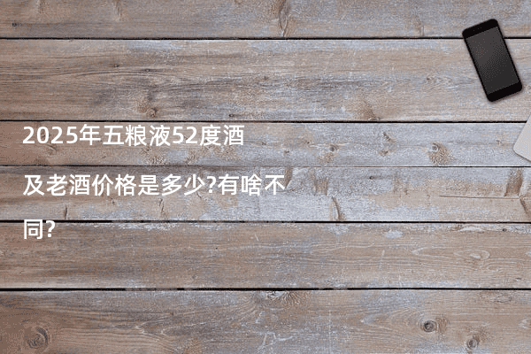 2025年五粮液52度酒及老酒价格是多少?有啥不同?