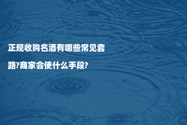 正规收购名酒有哪些常见套路?商家会使什么手段?