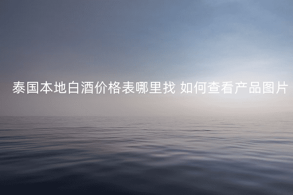 泰国本地白酒价格表哪里找 如何查看产品图片
