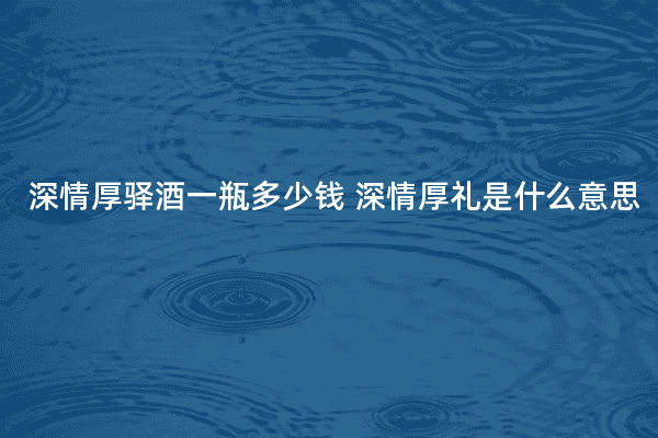 深情厚驿酒一瓶多少钱 深情厚礼是什么意思