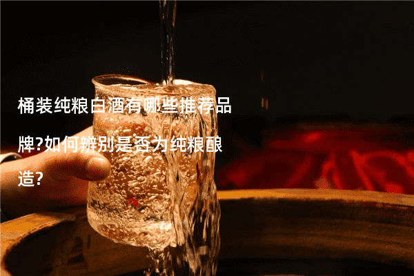 桶装纯粮白酒有哪些推荐品牌?如何辨别是否为纯粮酿造?
