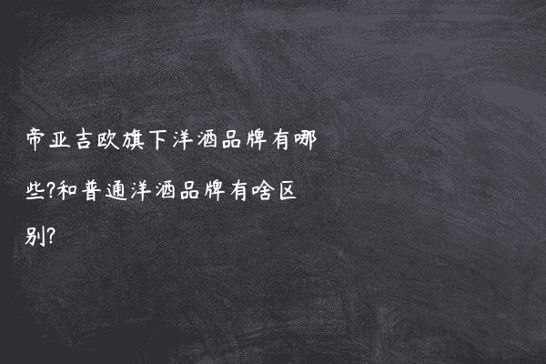 帝亚吉欧旗下洋酒品牌有哪些?和普通洋酒品牌有啥区别?
