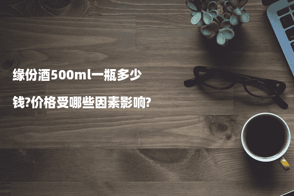 缘份酒500ml一瓶多少钱?价格受哪些因素影响?