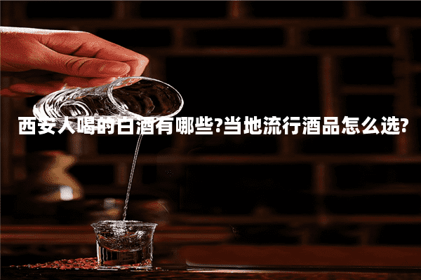 西安人喝的白酒有哪些?当地流行酒品怎么选?