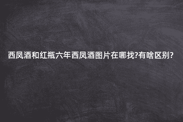 西凤酒和红瓶六年西凤酒图片在哪找?有啥区别?