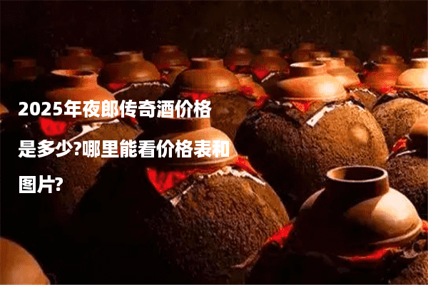 2025年夜郎传奇酒价格是多少?哪里能看价格表和图片?