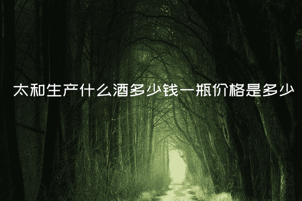 太和生产什么酒多少钱一瓶价格是多少