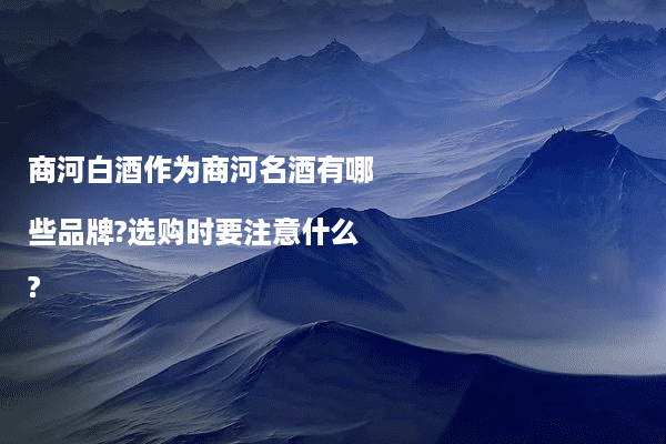 商河白酒作为商河名酒有哪些品牌?选购时要注意什么?