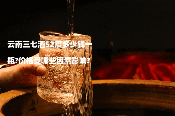 云南三七酒52度多少钱一瓶?价格受哪些因素影响?