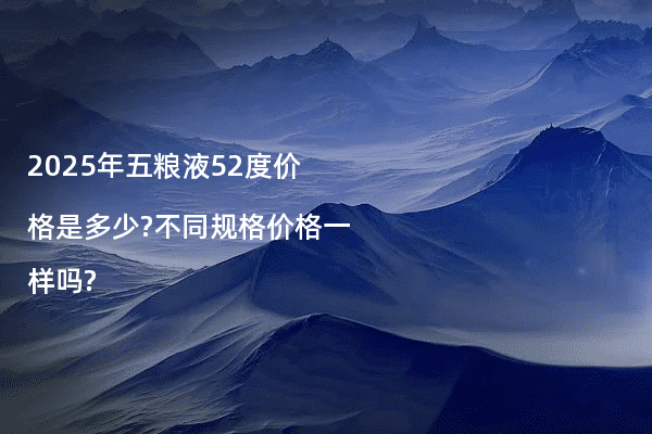 2025年五粮液52度价格是多少?不同规格价格一样吗?