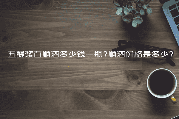 五醍浆百顺酒多少钱一瓶?顺酒价格是多少?
