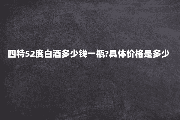 四特52度白酒多少钱一瓶?具体价格是多少