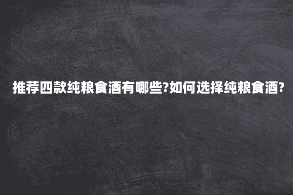 推荐四款纯粮食酒有哪些?如何选择纯粮食酒?