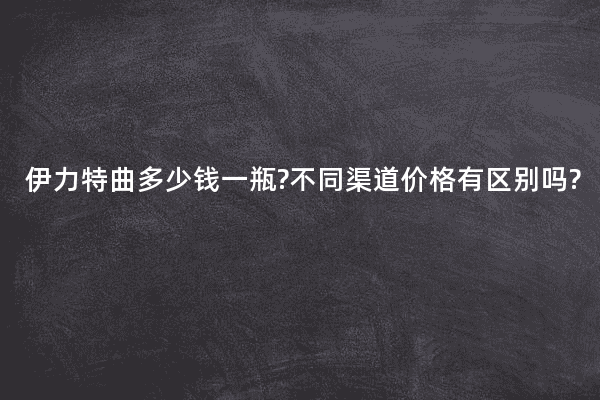 伊力特曲多少钱一瓶?不同渠道价格有区别吗?