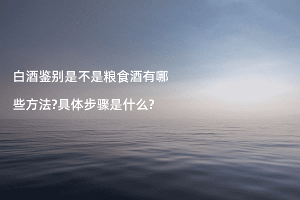 白酒鉴别是不是粮食酒有哪些方法?具体步骤是什么?