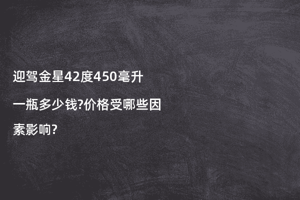 迎驾金星42度450毫升一瓶多少钱?价格受哪些因素影响?