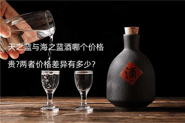 天之蓝与海之蓝酒哪个价格贵?两者价格差异有多少?
