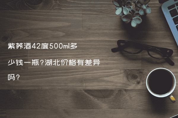 紫荞酒42度500ml多少钱一瓶?湖北价格有差异吗?