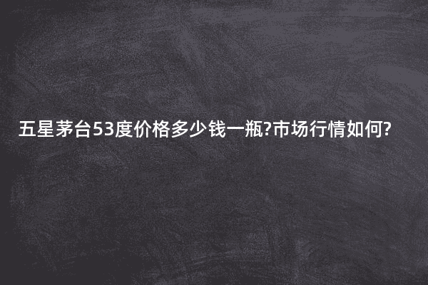 五星茅台53度价格多少钱一瓶?市场行情如何?