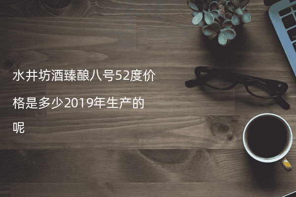 水井坊酒臻酿八号52度价格是多少2019年生产的呢