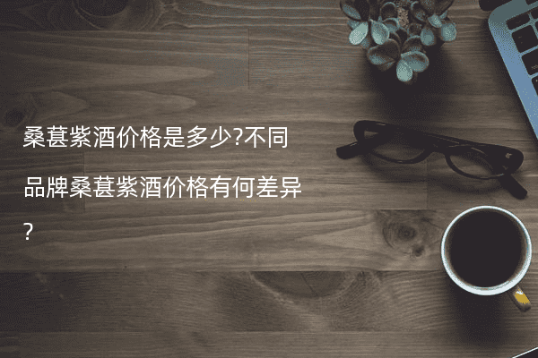 桑葚紫酒价格是多少?不同品牌桑葚紫酒价格有何差异?