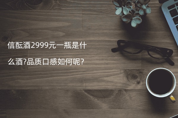 信酝酒2999元一瓶是什么酒?品质口感如何呢?