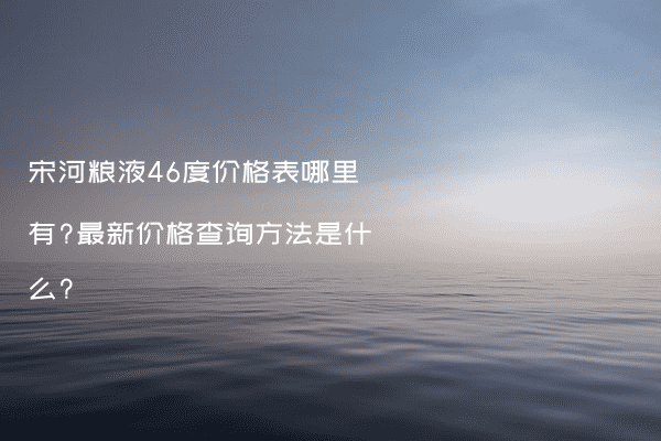 宋河粮液46度价格表哪里有?最新价格查询方法是什么?