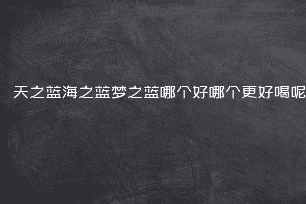 天之蓝海之蓝梦之蓝哪个好哪个更好喝呢
