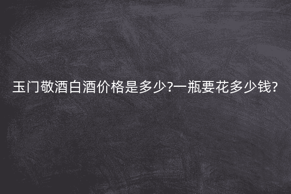 玉门敬酒白酒价格是多少?一瓶要花多少钱?