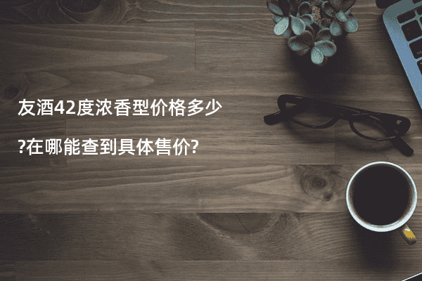 友酒42度浓香型价格多少?在哪能查到具体售价?