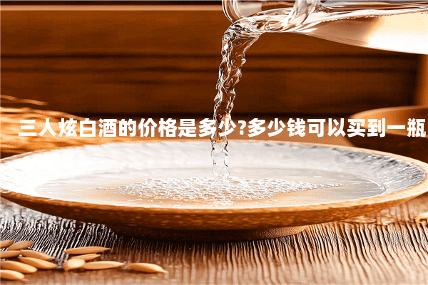 三人炫白酒的价格是多少?多少钱可以买到一瓶
