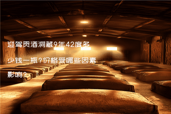 迎驾贡酒洞藏9年42度多少钱一瓶?价格受哪些因素影响?